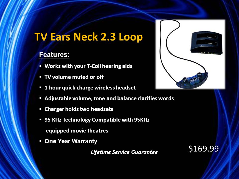 Features:  Works with your T-Coil hearing aids  TV volume muted or off  1 hour quick charge wireless headset  Adjustable volume, tone and balance clarifies words  Charger holds two headsets  95 KHz Technology Compatible with 95KHz equipped movie theatres  One Year Warranty Lifetime Service Guarantee TV Ears Neck 2.3 Loop $169.99