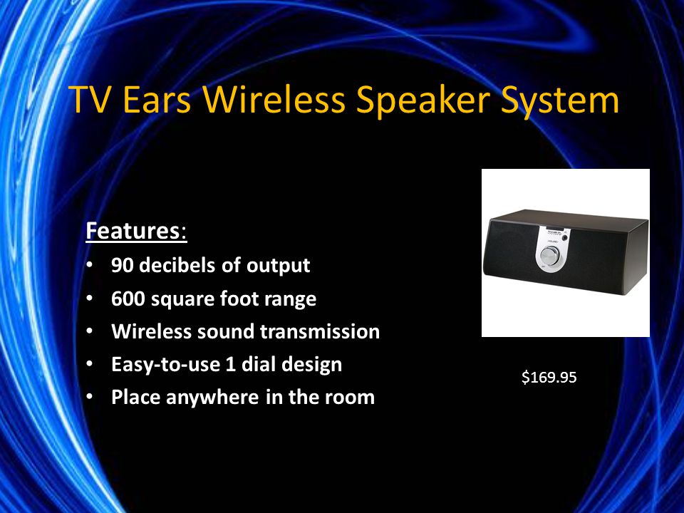 TV Ears Wireless Speaker System Features: 90 decibels of output 600 square foot range Wireless sound transmission Easy-to-use 1 dial design Place anywhere in the room $169.95