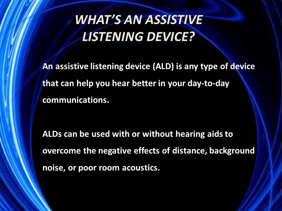 An assistive listening device (ALD) is any type of device that can help you hear better in your day-to-day communications.