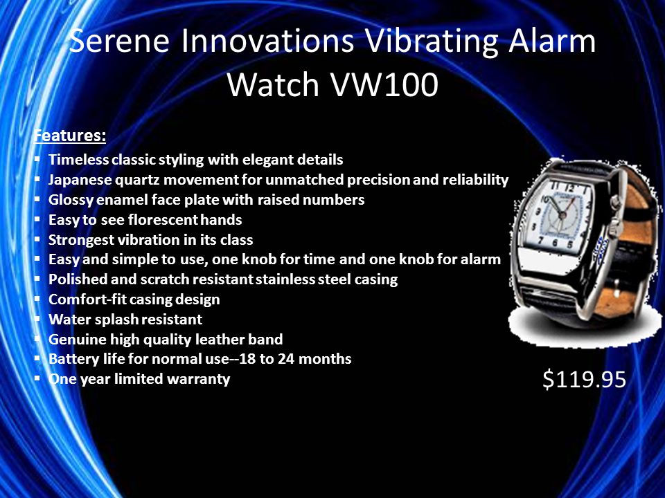 Serene Innovations Vibrating Alarm Watch VW100 Features:  Timeless classic styling with elegant details  Japanese quartz movement for unmatched precision and reliability  Glossy enamel face plate with raised numbers  Easy to see florescent hands  Strongest vibration in its class  Easy and simple to use, one knob for time and one knob for alarm  Polished and scratch resistant stainless steel casing  Comfort-fit casing design  Water splash resistant  Genuine high quality leather band  Battery life for normal use--18 to 24 months  One year limited warranty $119.95