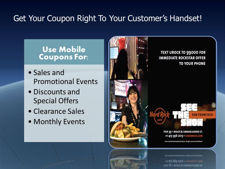 Use Mobile Coupons For: Sales and Promotional Events Discounts and Special Offers Clearance Sales Monthly Events Get Your Coupon Right To Your Customer’s Handset!