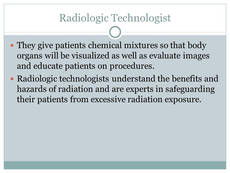 Radiologic Technologist They give patients chemical mixtures so that body organs will be visualized as well as evaluate images and educate patients on procedures.