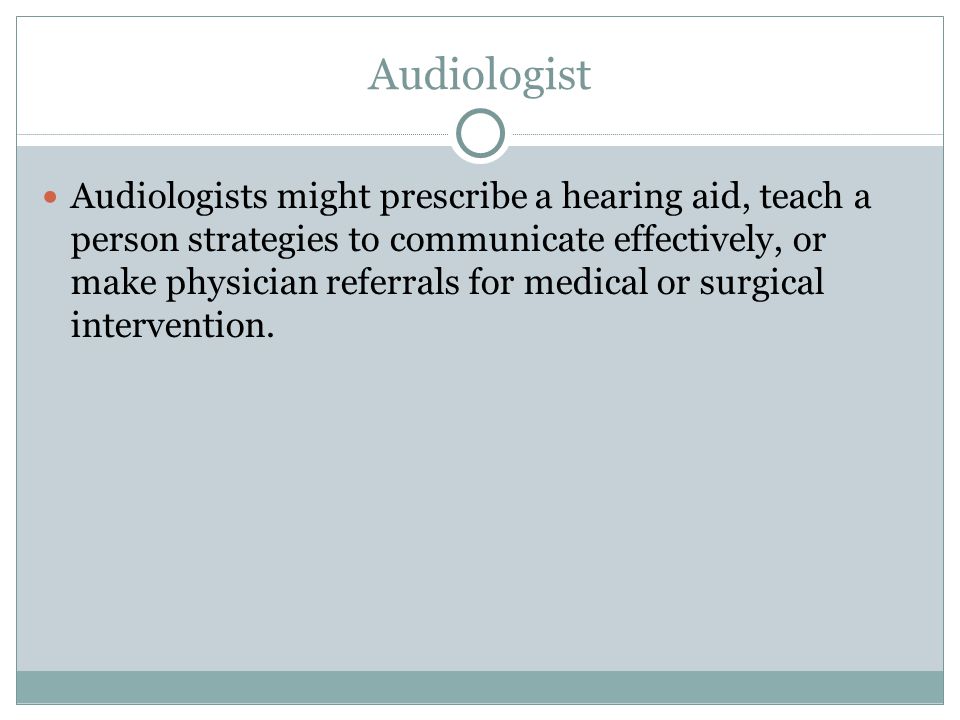 Audiologist Audiologists might prescribe a hearing aid, teach a person strategies to communicate effectively, or make physician referrals for medical or surgical intervention.