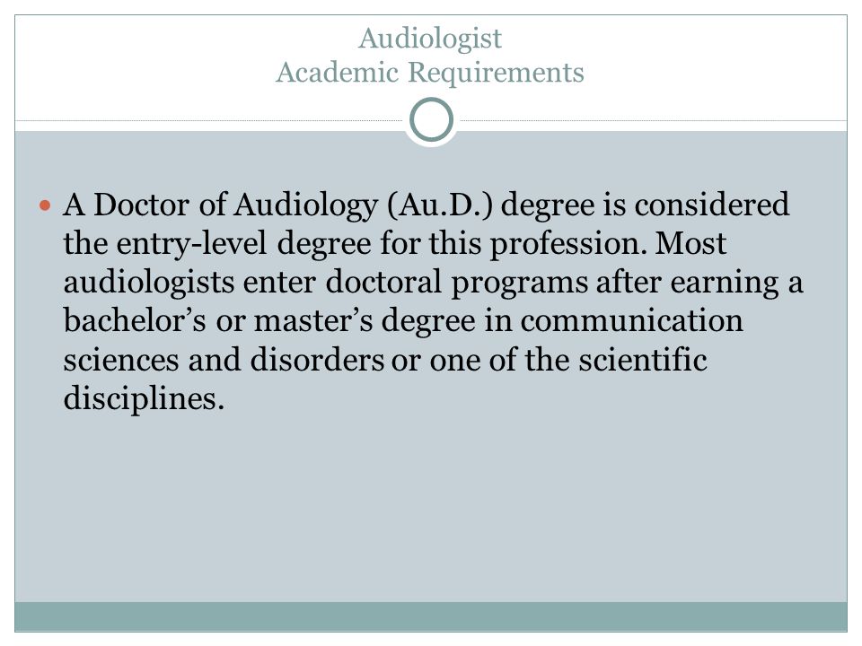 Audiologist Academic Requirements A Doctor of Audiology (Au.D.) degree is considered the entry-level degree for this profession.