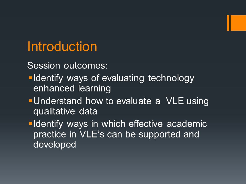 Introduction Session outcomes:  Identify ways of evaluating technology enhanced learning  Understand how to evaluate a VLE using qualitative data  Identify ways in which effective academic practice in VLE’s can be supported and developed