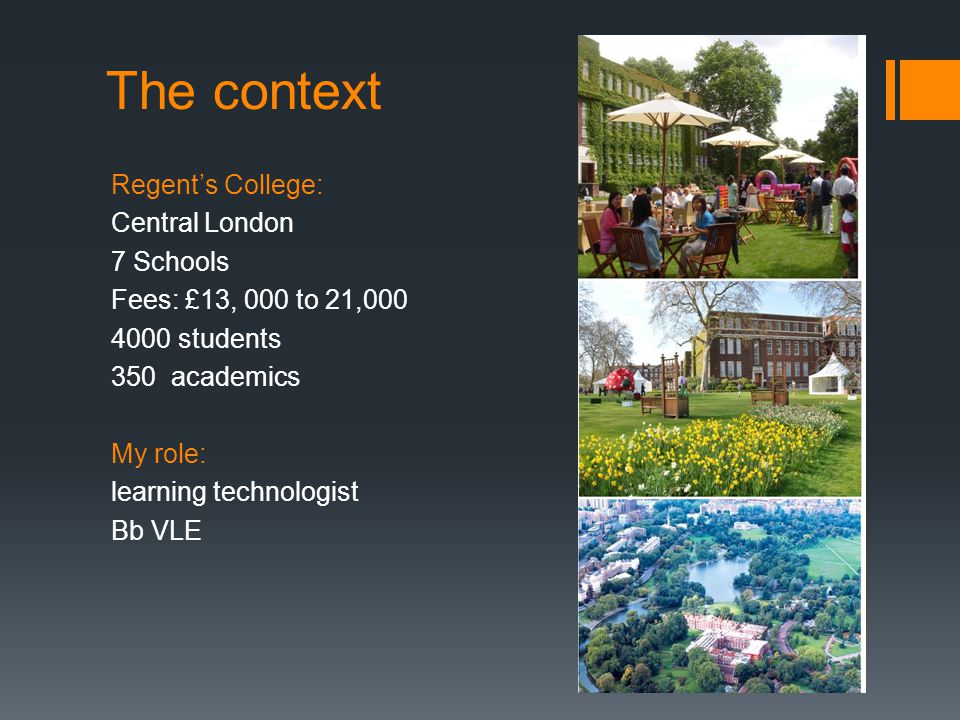 The context Regent’s College: Central London 7 Schools Fees: £13, 000 to 21, students 350 academics My role: learning technologist Bb VLE