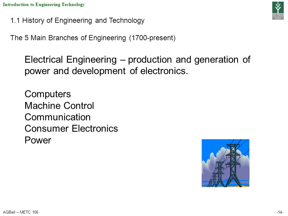 AGBell – METC Introduction to Engineering Technology 1.1 History of Engineering and Technology The 5 Main Branches of Engineering (1700-present) Electrical Engineering – production and generation of power and development of electronics.
