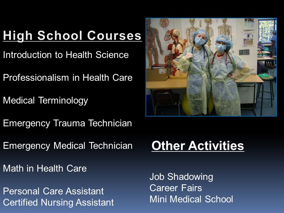 Introduction to Health Science Professionalism in Health Care Medical Terminology Emergency Trauma Technician Emergency Medical Technician Math in Health Care Personal Care Assistant Certified Nursing Assistant Other Activities Job Shadowing Career Fairs Mini Medical School