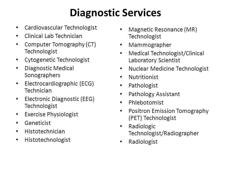 Diagnostic Services Cardiovascular Technologist Clinical Lab Technician Computer Tomography (CT) Technologist Cytogenetic Technologist Diagnostic Medical Sonographers Electrocardiographic (ECG) Technician Electronic Diagnostic (EEG) Technologist Exercise Physiologist Geneticist Histotechnician Histotechnologist Magnetic Resonance (MR) Technologist Mammographer Medical Technologist/Clinical Laboratory Scientist Nuclear Medicine Technologist Nutritionist Pathologist Pathology Assistant Phlebotomist Positron Emission Tomography (PET) Technologist Radiologic Technologist/Radiographer Radiologist