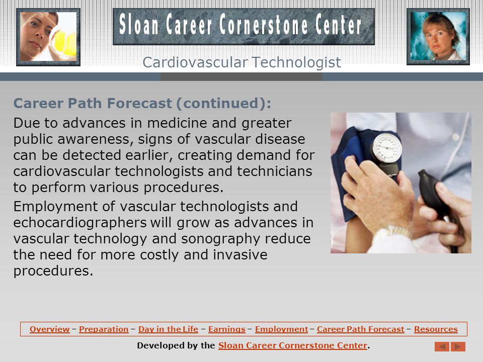 Career Path Forecast: Employment of cardiovascular technologists and technicians is expected to increase 24 percent from 2008 to 2018, much faster than the average for all occupations.