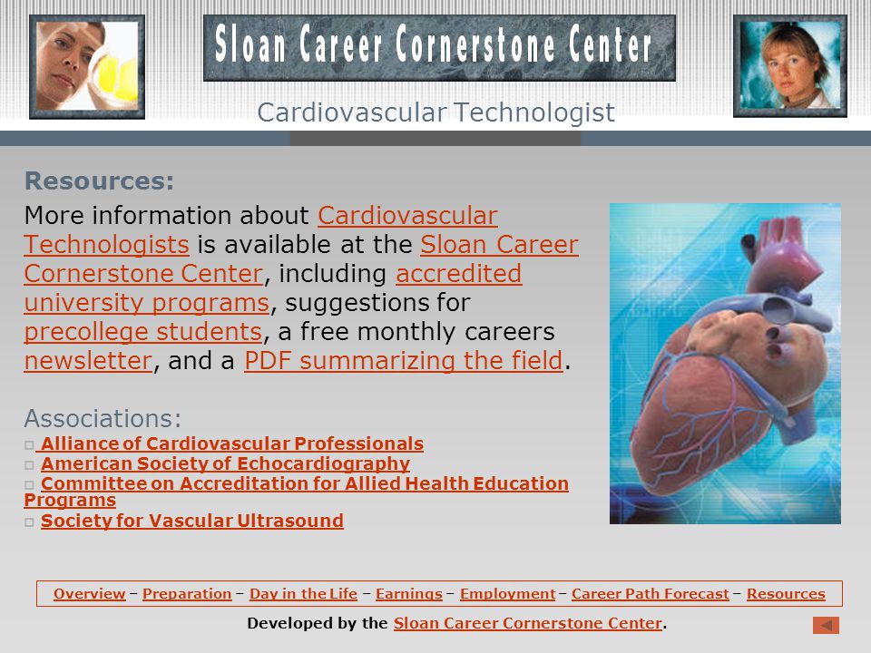 Career Path Forecast (continued): Due to advances in medicine and greater public awareness, signs of vascular disease can be detected earlier, creating demand for cardiovascular technologists and technicians to perform various procedures.