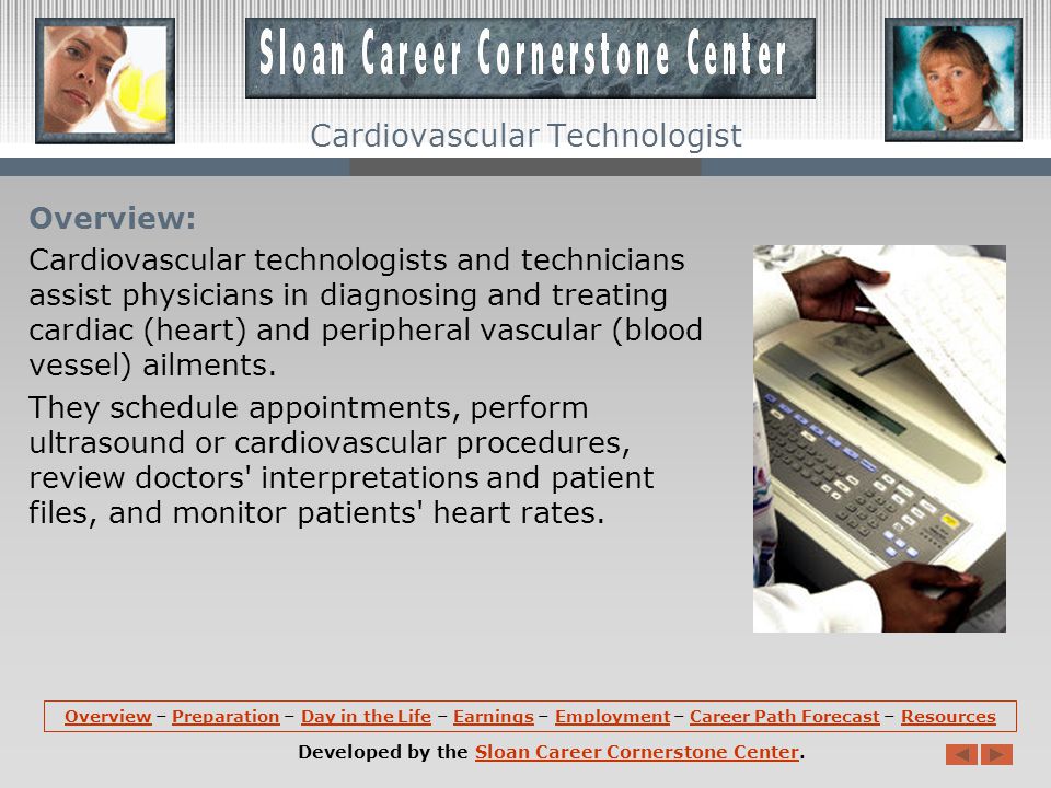 OverviewOverview – Preparation – Day in the Life – Earnings – Employment – Career Path Forecast – ResourcesPreparationDay in the LifeEarningsEmploymentCareer Path ForecastResources Developed by the Sloan Career Cornerstone Center.Sloan Career Cornerstone Center Cardiovascular Technologist