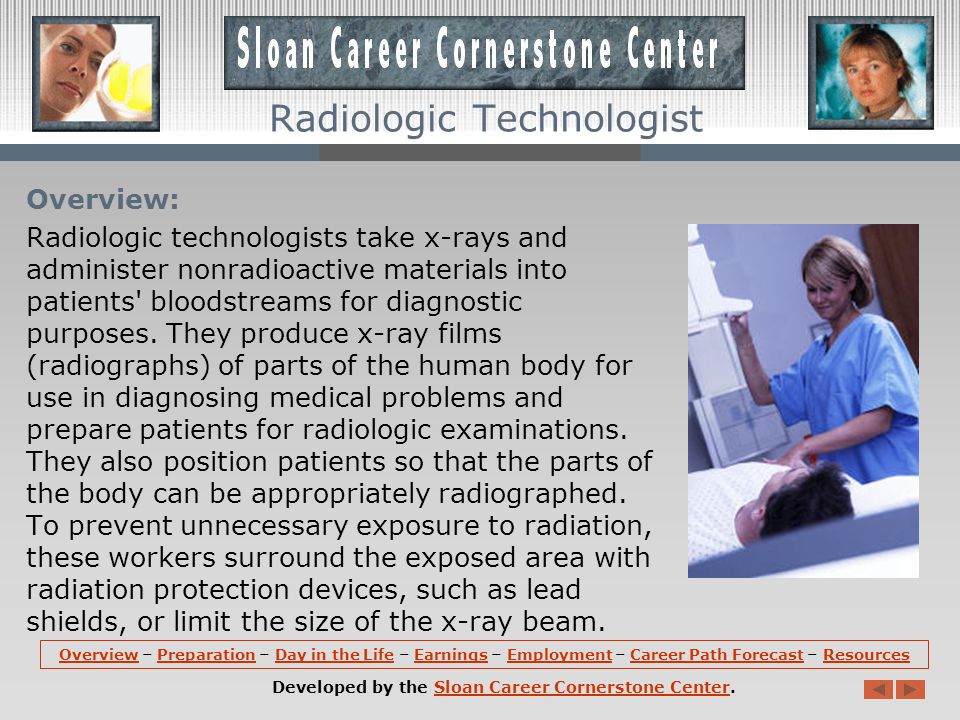 OverviewOverview – Preparation – Day in the Life – Earnings – Employment – Career Path Forecast – ResourcesPreparationDay in the LifeEarningsEmploymentCareer Path ForecastResources Developed by the Sloan Career Cornerstone Center.Sloan Career Cornerstone Center Radiologic Technologist