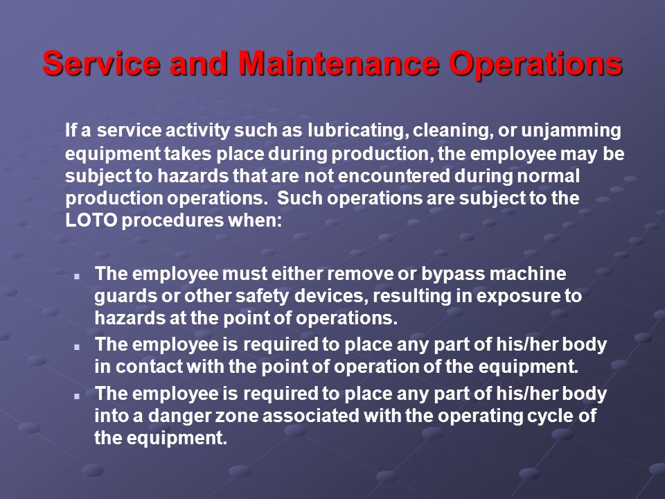 Service and Maintenance Operations If a service activity such as lubricating, cleaning, or unjamming equipment takes place during production, the employee may be subject to hazards that are not encountered during normal production operations.