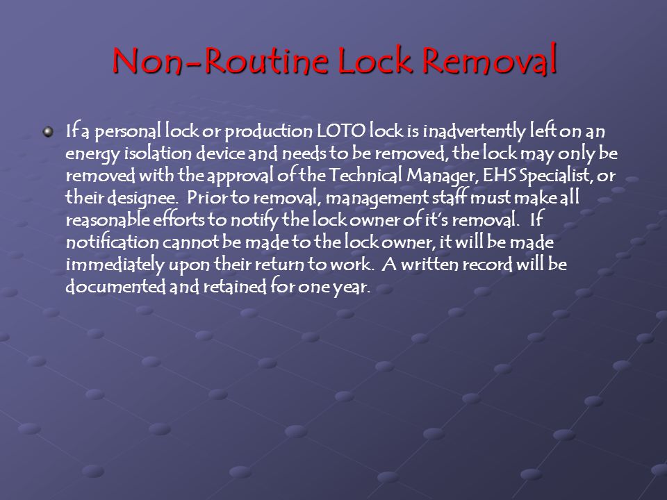 Non-Routine Lock Removal If a personal lock or production LOTO lock is inadvertently left on an energy isolation device and needs to be removed, the lock may only be removed with the approval of the Technical Manager, EHS Specialist, or their designee.
