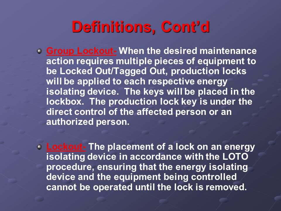 Definitions, Cont’d Group Lockout- When the desired maintenance action requires multiple pieces of equipment to be Locked Out/Tagged Out, production locks will be applied to each respective energy isolating device.