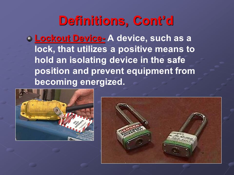 Definitions, Cont’d Lockout Device- Lockout Device- A device, such as a lock, that utilizes a positive means to hold an isolating device in the safe position and prevent equipment from becoming energized.