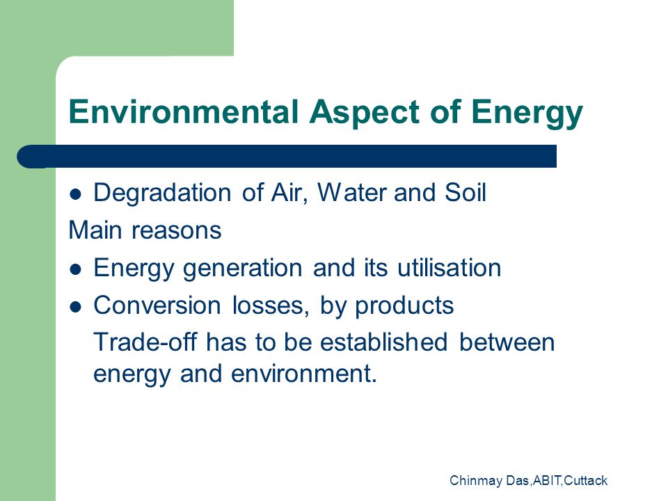 Chinmay Das,ABIT,Cuttack Environmental Aspect of Energy Degradation of Air, Water and Soil Main reasons Energy generation and its utilisation Conversion losses, by products Trade-off has to be established between energy and environment.