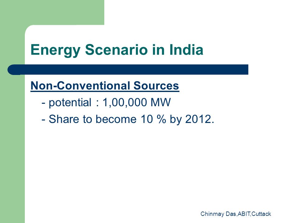 Chinmay Das,ABIT,Cuttack Energy Scenario in India Non-Conventional Sources - potential : 1,00,000 MW - Share to become 10 % by 2012.
