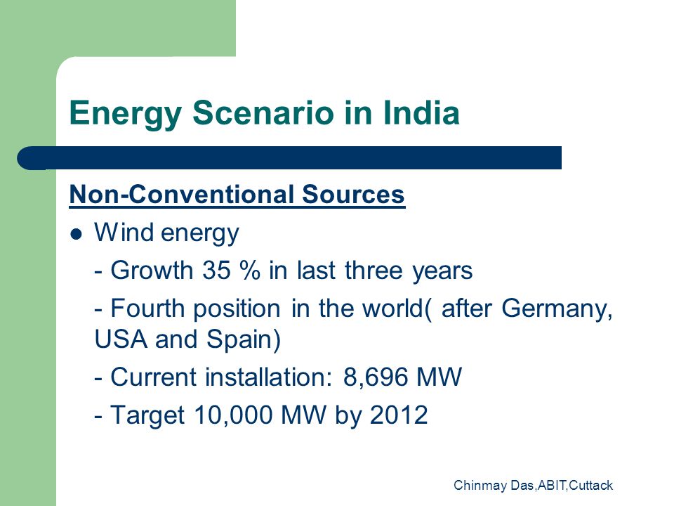 Chinmay Das,ABIT,Cuttack Energy Scenario in India Non-Conventional Sources Wind energy - Growth 35 % in last three years - Fourth position in the world( after Germany, USA and Spain) - Current installation: 8,696 MW - Target 10,000 MW by 2012