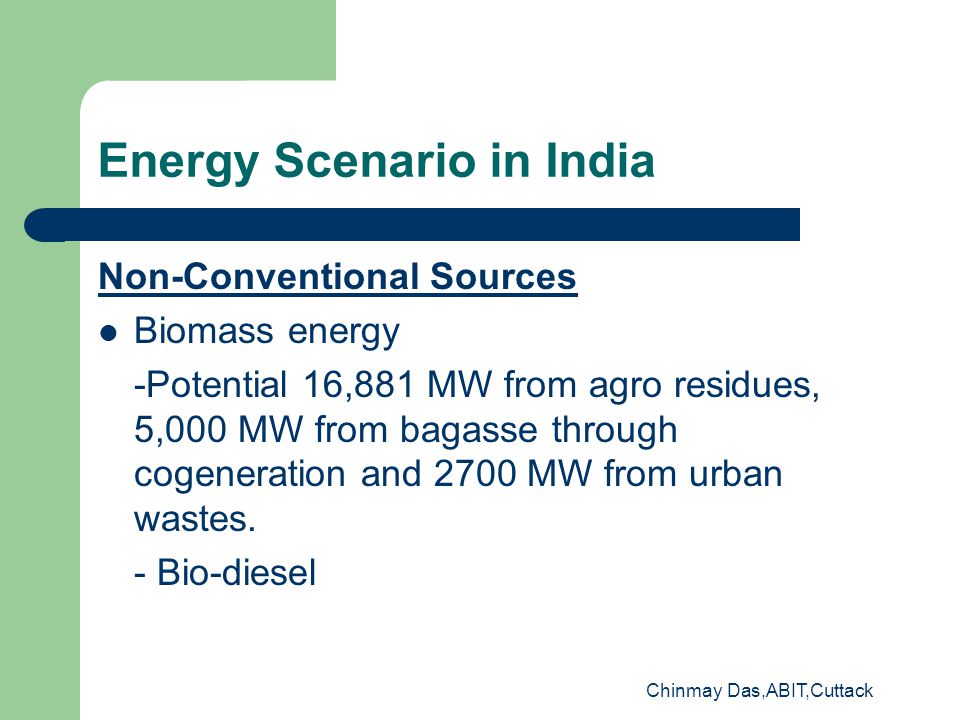 Chinmay Das,ABIT,Cuttack Energy Scenario in India Non-Conventional Sources Biomass energy -Potential 16,881 MW from agro residues, 5,000 MW from bagasse through cogeneration and 2700 MW from urban wastes.