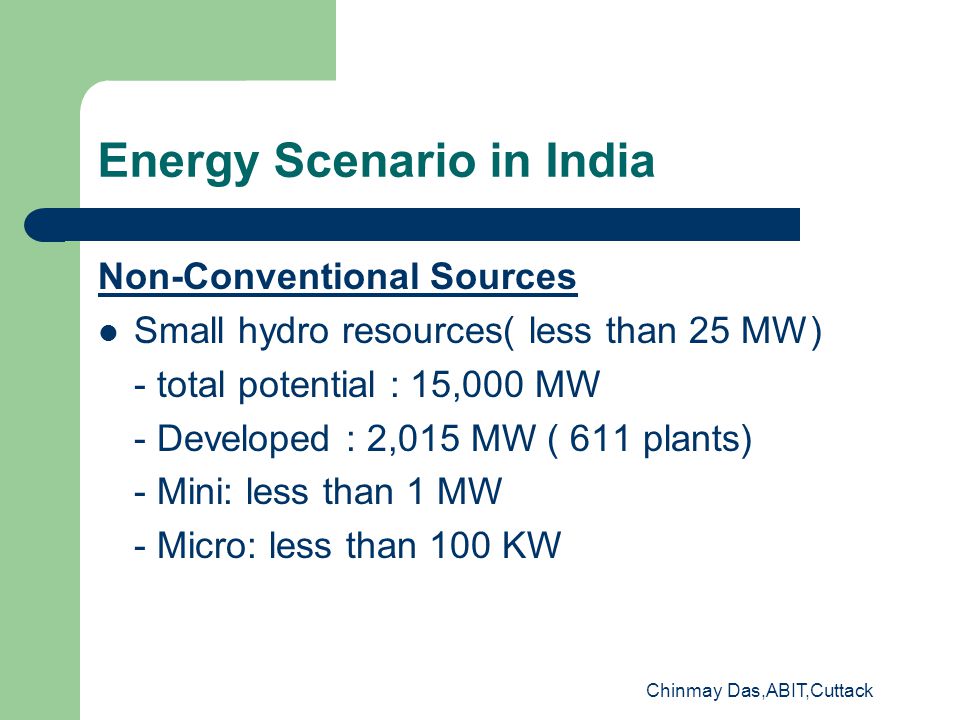 Chinmay Das,ABIT,Cuttack Energy Scenario in India Non-Conventional Sources Small hydro resources( less than 25 MW) - total potential : 15,000 MW - Developed : 2,015 MW ( 611 plants) - Mini: less than 1 MW - Micro: less than 100 KW