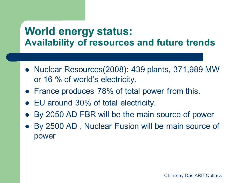 Chinmay Das,ABIT,Cuttack World energy status: Availability of resources and future trends Nuclear Resources(2008): 439 plants, 371,989 MW or 16 % of world’s electricity.