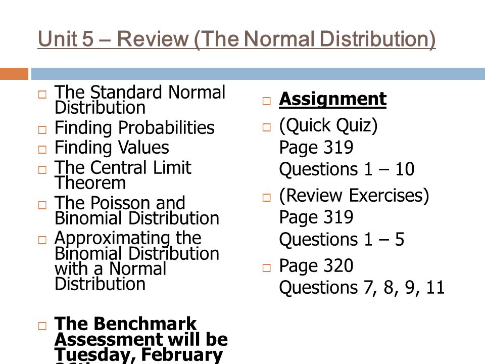 Unit 5 – Review (The Normal Distribution)  The Standard Normal Distribution  Finding Probabilities  Finding Values  The Central Limit Theorem  The Poisson and Binomial Distribution  Approximating the Binomial Distribution with a Normal Distribution  The Benchmark Assessment will be Tuesday, February 26th  Assignment  (Quick Quiz) Page 319 Questions 1 – 10  (Review Exercises) Page 319 Questions 1 – 5  Page 320 Questions 7, 8, 9, 11