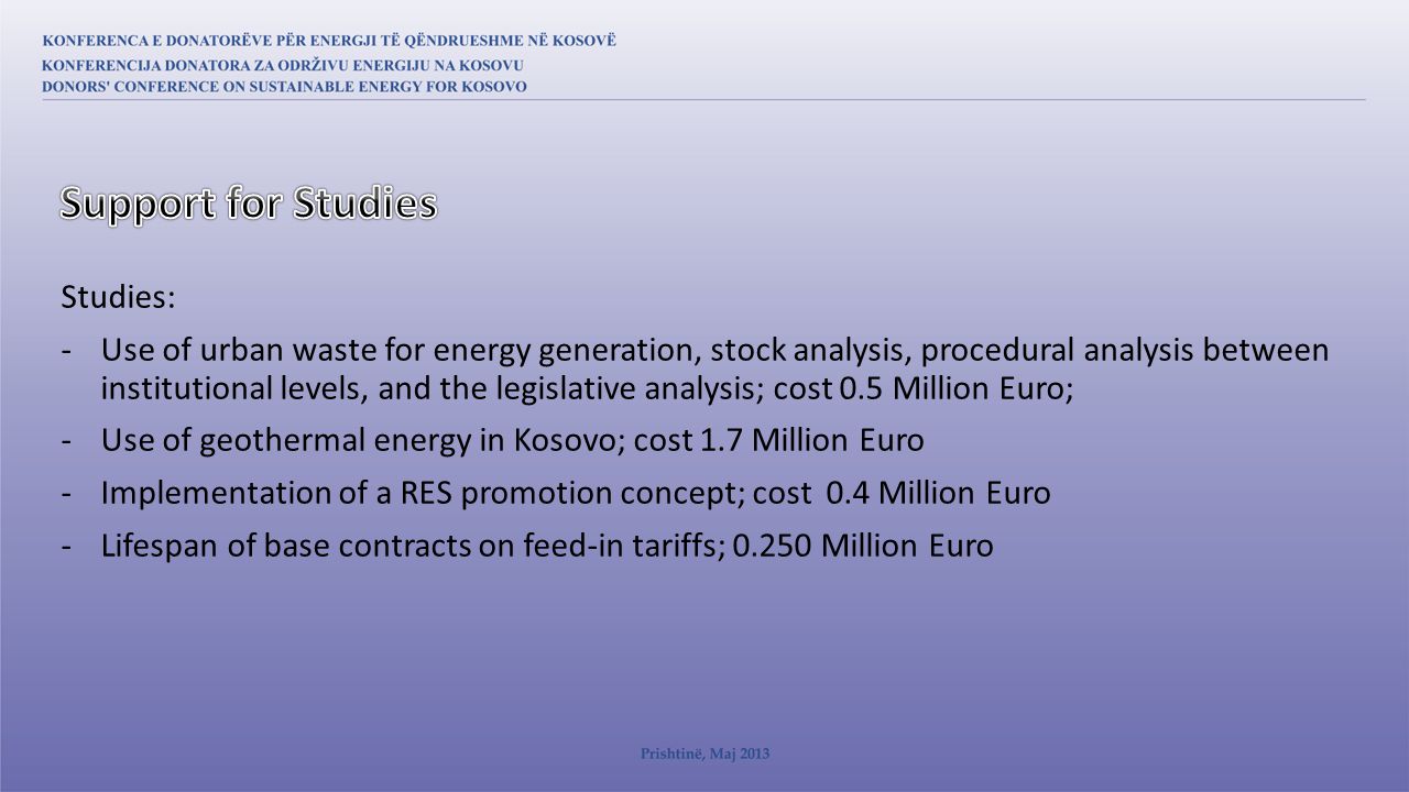 Studies: -Use of urban waste for energy generation, stock analysis, procedural analysis between institutional levels, and the legislative analysis; cost 0.5 Million Euro; -Use of geothermal energy in Kosovo; cost 1.7 Million Euro -Implementation of a RES promotion concept; cost 0.4 Million Euro -Lifespan of base contracts on feed-in tariffs; Million Euro