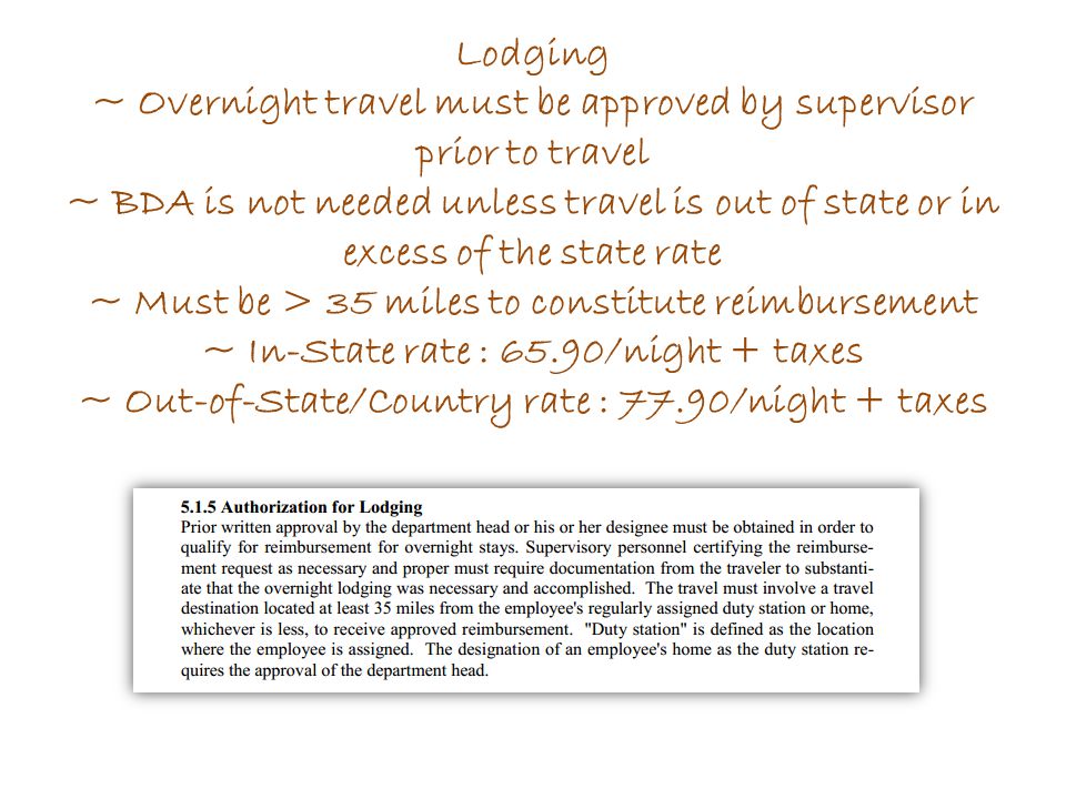 Lodging ~ Overnight travel must be approved by supervisor prior to travel ~ BDA is not needed unless travel is out of state or in excess of the state rate ~ Must be > 35 miles to constitute reimbursement ~ In-State rate : 65.90/night + taxes ~ Out-of-State/Country rate : 77.90/night + taxes