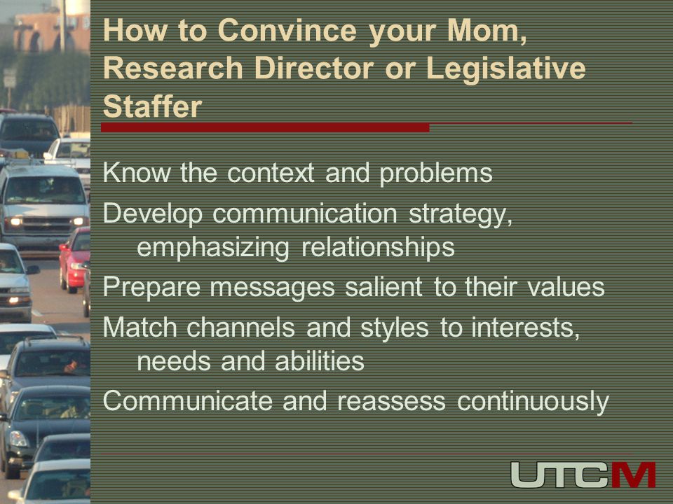 How to Convince your Mom, Research Director or Legislative Staffer Know the context and problems Develop communication strategy, emphasizing relationships Prepare messages salient to their values Match channels and styles to interests, needs and abilities Communicate and reassess continuously