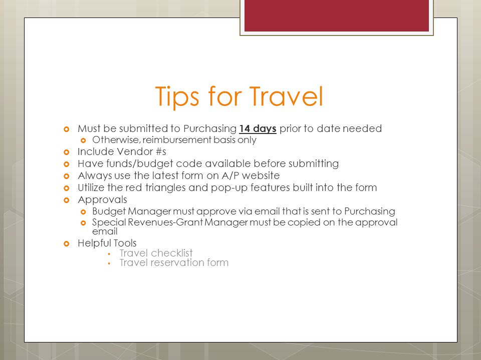 Tips for Travel  Must be submitted to Purchasing 14 days prior to date needed  Otherwise, reimbursement basis only  Include Vendor #s  Have funds/budget code available before submitting  Always use the latest form on A/P website  Utilize the red triangles and pop-up features built into the form  Approvals  Budget Manager must approve via  that is sent to Purchasing  Special Revenues-Grant Manager must be copied on the approval   Helpful Tools Travel checklist Travel reservation form