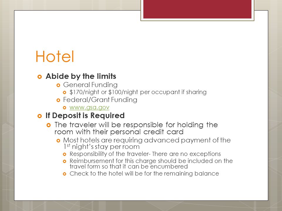 Hotel  Abide by the limits  General Funding  $170/night or $100/night per occupant if sharing  Federal/Grant Funding       If Deposit is Required  The traveler will be responsible for holding the room with their personal credit card  Most hotels are requiring advanced payment of the 1 st night’s stay per room  Responsibility of the traveler- There are no exceptions  Reimbursement for this charge should be included on the travel form so that it can be encumbered  Check to the hotel will be for the remaining balance