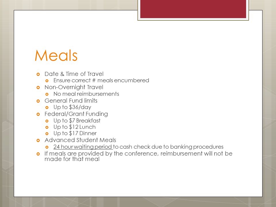 Meals  Date & Time of Travel  Ensure correct # meals encumbered  Non-Overnight Travel  No meal reimbursements  General Fund limits  Up to $36/day  Federal/Grant Funding  Up to $7 Breakfast  Up to $12 Lunch  Up to $17 Dinner  Advanced Student Meals  24 hour waiting period to cash check due to banking procedures  If meals are provided by the conference, reimbursement will not be made for that meal
