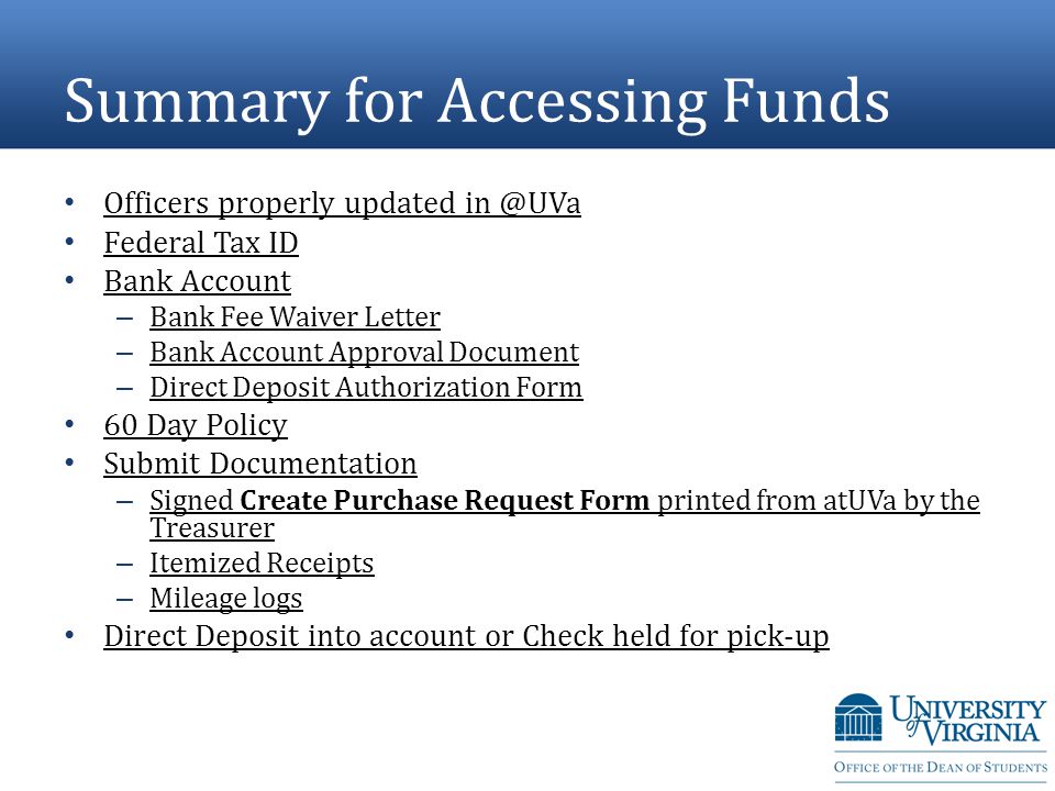 Summary for Accessing Funds Officers properly updated Federal Tax ID Bank Account – Bank Fee Waiver Letter Bank Fee Waiver Letter – Bank Account Approval Document Bank Account Approval Document – Direct Deposit Authorization Form Direct Deposit Authorization Form 60 Day Policy Submit Documentation – Signed Create Purchase Request Form printed from atUVa by the Treasurer Signed Create Purchase Request Form printed from atUVa by the Treasurer – Itemized Receipts Itemized Receipts – Mileage logs Mileage logs Direct Deposit into account or Check held for pick-up