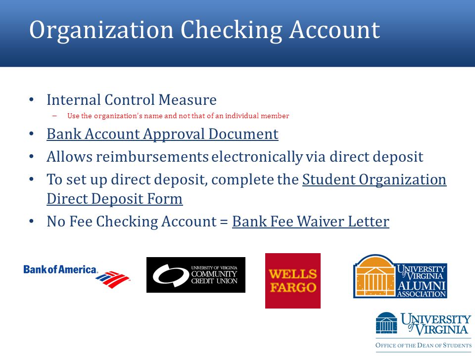Organization Checking Account Internal Control Measure – Use the organization’s name and not that of an individual member Bank Account Approval Document Allows reimbursements electronically via direct deposit To set up direct deposit, complete the Student Organization Direct Deposit Form No Fee Checking Account = Bank Fee Waiver Letter