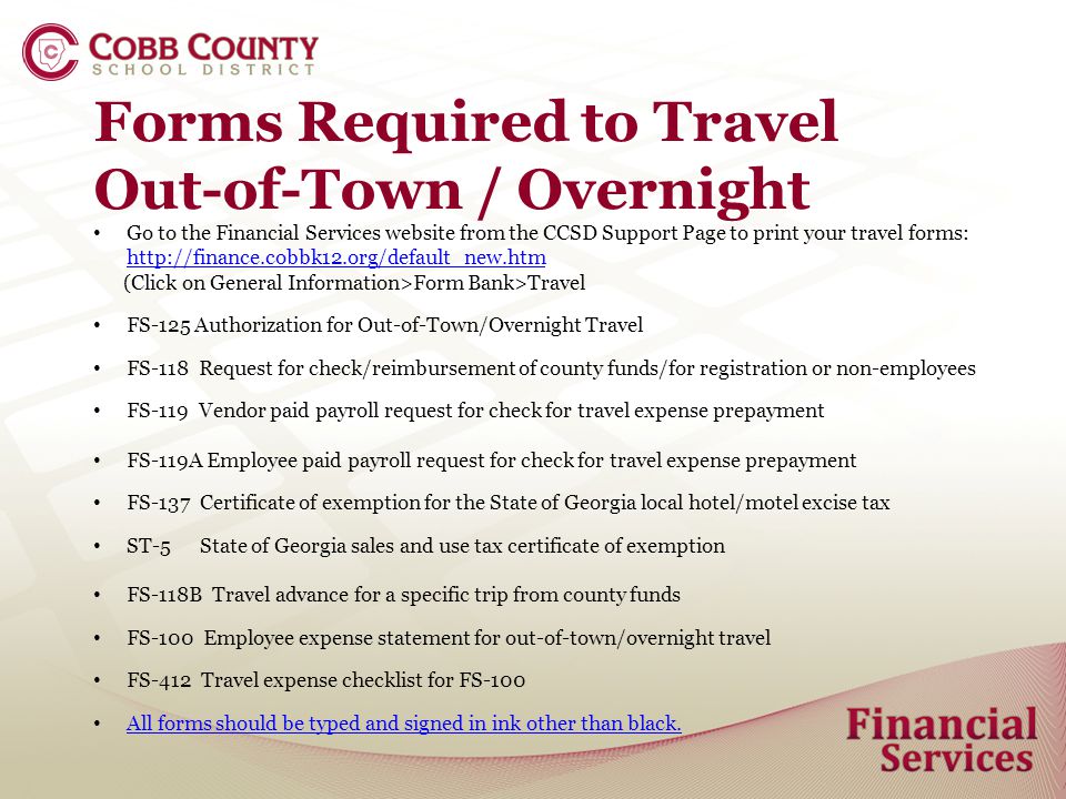 Forms Required to Travel Out-of-Town / Overnight Go to the Financial Services website from the CCSD Support Page to print your travel forms:     (Click on General Information>Form Bank>Travel FS-125 Authorization for Out-of-Town/Overnight Travel FS-118 Request for check/reimbursement of county funds/for registration or non-employees FS-119 Vendor paid payroll request for check for travel expense prepayment FS-119A Employee paid payroll request for check for travel expense prepayment FS-137 Certificate of exemption for the State of Georgia local hotel/motel excise tax ST-5 State of Georgia sales and use tax certificate of exemption FS-118B Travel advance for a specific trip from county funds FS-100 Employee expense statement for out-of-town/overnight travel FS-412 Travel expense checklist for FS-100 All forms should be typed and signed in ink other than black.
