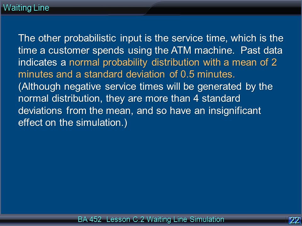 BA 452 Lesson C.2 Waiting Line Simulation 22 The other probabilistic input is the service time, which is the time a customer spends using the ATM machine.