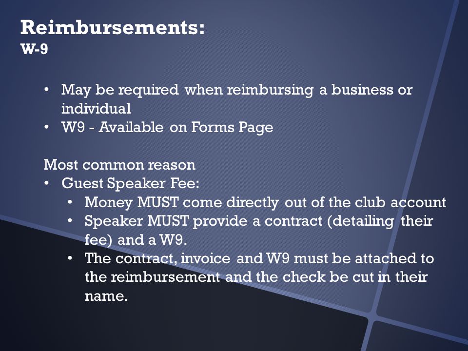 Reimbursements: W-9 May be required when reimbursing a business or individual W9 - Available on Forms Page Most common reason Guest Speaker Fee: Money MUST come directly out of the club account Speaker MUST provide a contract (detailing their fee) and a W9.