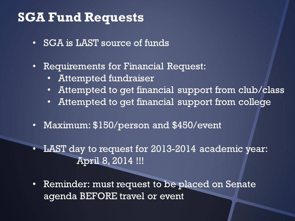 SGA Fund Requests SGA is LAST source of funds Requirements for Financial Request: Attempted fundraiser Attempted to get financial support from club/class Attempted to get financial support from college Maximum: $150/person and $450/event LAST day to request for academic year: April 8, 2014 !!.