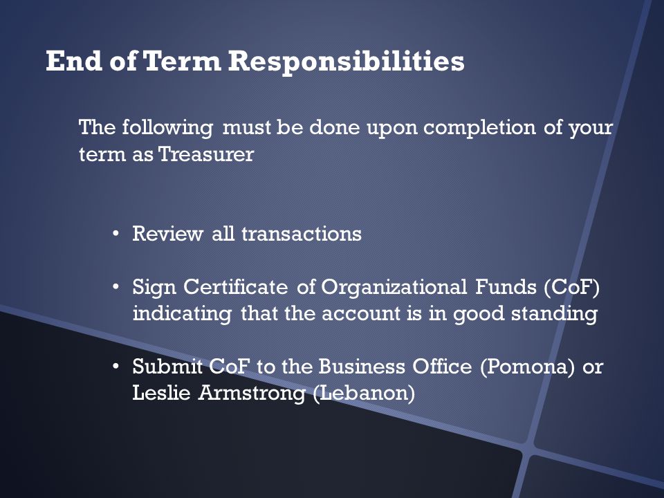 End of Term Responsibilities The following must be done upon completion of your term as Treasurer Review all transactions Sign Certificate of Organizational Funds (CoF) indicating that the account is in good standing Submit CoF to the Business Office (Pomona) or Leslie Armstrong (Lebanon)