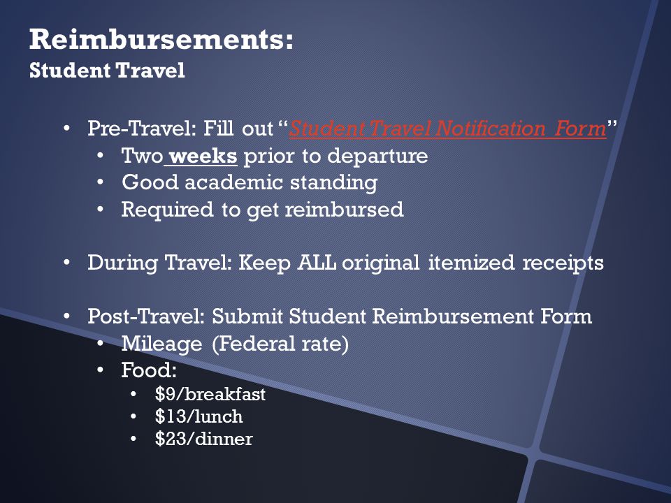 Reimbursements: Student Travel Pre-Travel: Fill out Student Travel Notification Form Student Travel Notification Form Two weeks prior to departure Good academic standing Required to get reimbursed During Travel: Keep ALL original itemized receipts Post-Travel: Submit Student Reimbursement Form Mileage (Federal rate) Food: $9/breakfast $13/lunch $23/dinner