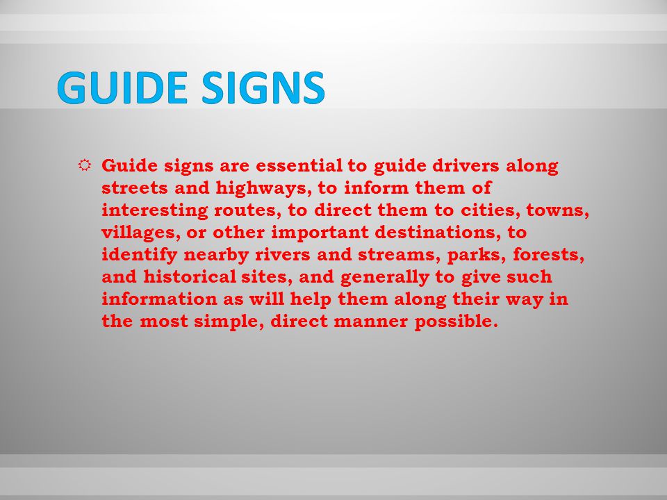 GGuide signs are essential to guide drivers along streets and highways, to inform them of interesting routes, to direct them to cities, towns, villages, or other important destinations, to identify nearby rivers and streams, parks, forests, and historical sites, and generally to give such information as will help them along their way in the most simple, direct manner possible.