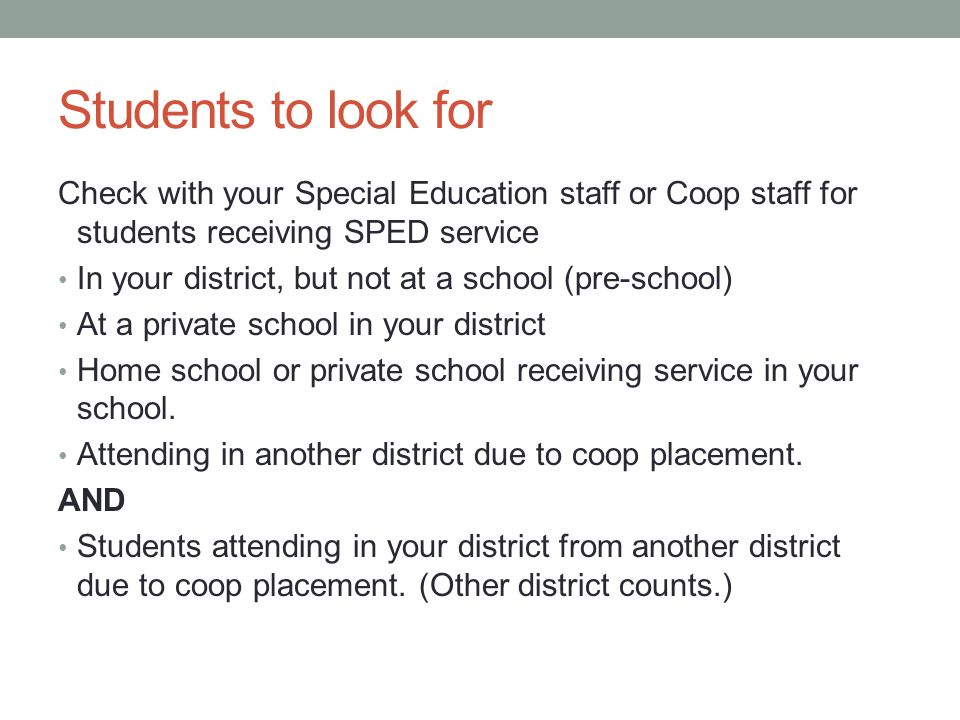Students to look for Check with your Special Education staff or Coop staff for students receiving SPED service In your district, but not at a school (pre-school) At a private school in your district Home school or private school receiving service in your school.