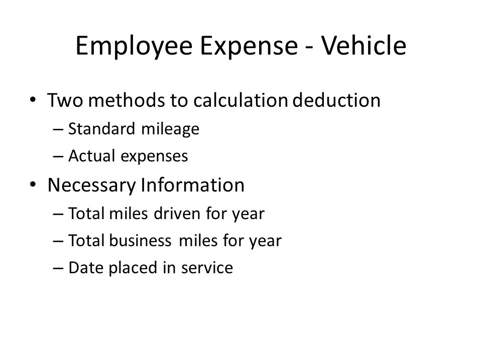 Employee Expense - Vehicle Two methods to calculation deduction – Standard mileage – Actual expenses Necessary Information – Total miles driven for year – Total business miles for year – Date placed in service