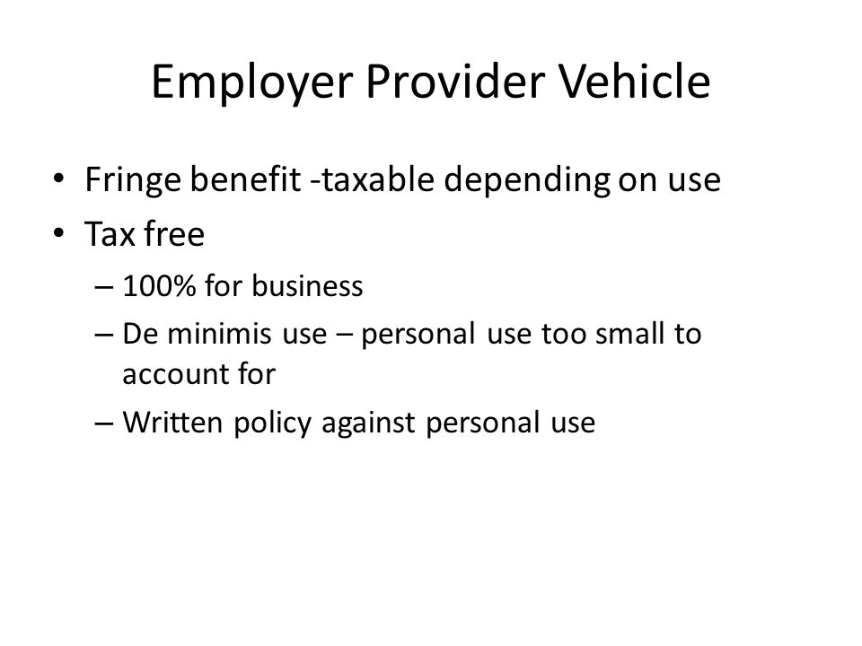 Employer Provider Vehicle Fringe benefit -taxable depending on use Tax free – 100% for business – De minimis use – personal use too small to account for – Written policy against personal use