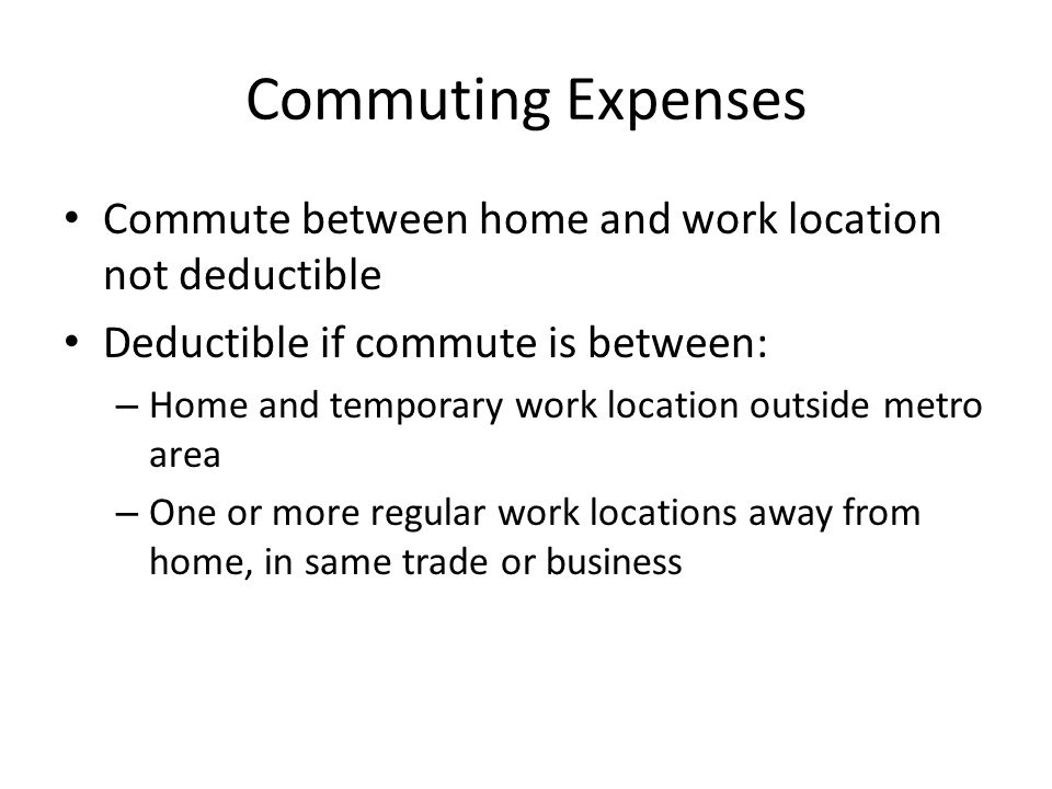 Commuting Expenses Commute between home and work location not deductible Deductible if commute is between: – Home and temporary work location outside metro area – One or more regular work locations away from home, in same trade or business
