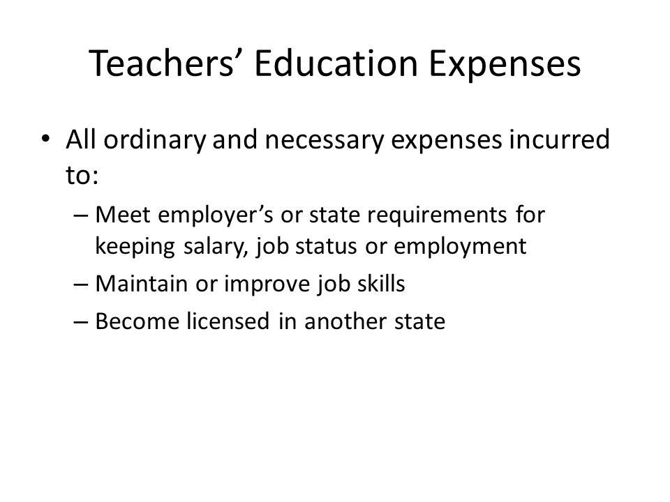 Teachers’ Education Expenses All ordinary and necessary expenses incurred to: – Meet employer’s or state requirements for keeping salary, job status or employment – Maintain or improve job skills – Become licensed in another state