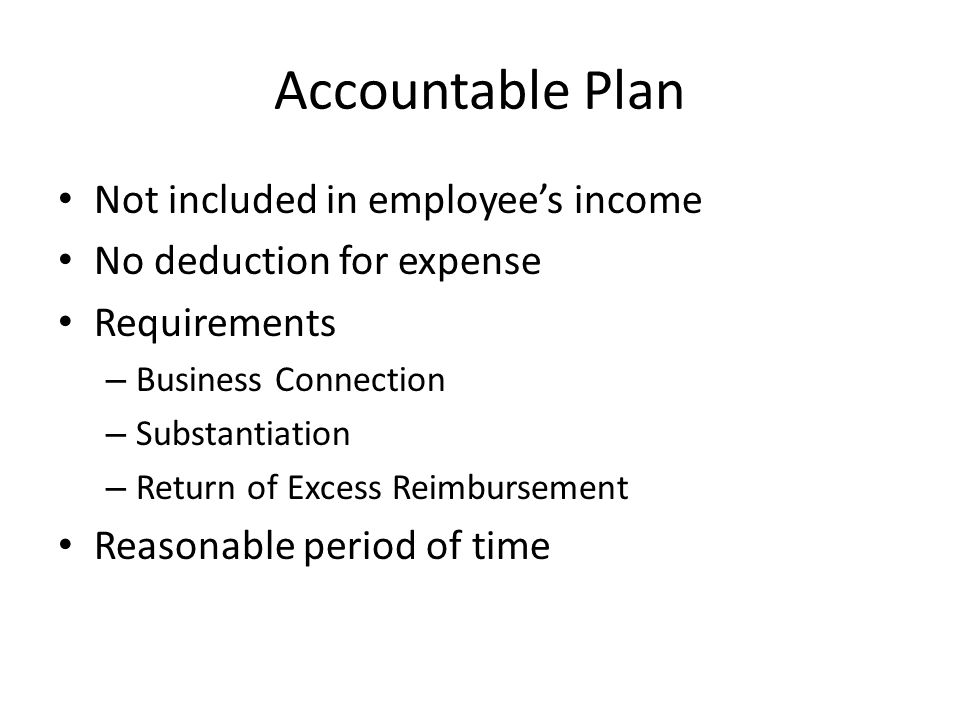 Accountable Plan Not included in employee’s income No deduction for expense Requirements – Business Connection – Substantiation – Return of Excess Reimbursement Reasonable period of time