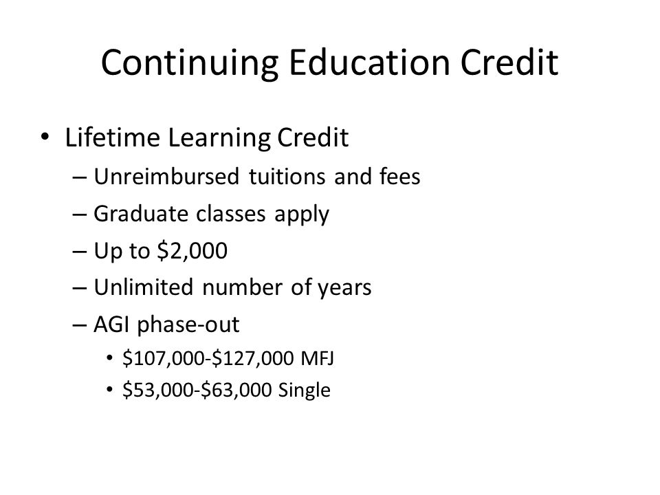 Continuing Education Credit Lifetime Learning Credit – Unreimbursed tuitions and fees – Graduate classes apply – Up to $2,000 – Unlimited number of years – AGI phase-out $107,000-$127,000 MFJ $53,000-$63,000 Single